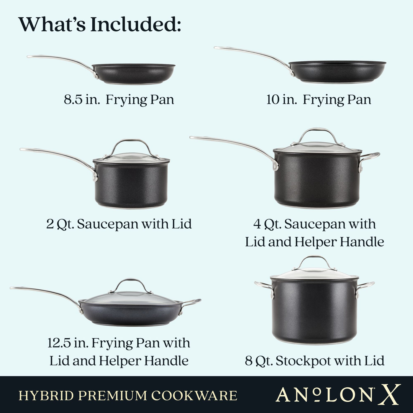 Image showcasing Anolon Xs 10-Piece Hybrid Nonstick Cookware Set, including pieces with SearTech™ surfaces: an 8.5 in. frying pan, 10 in. frying pan, 2 qt. and 4 qt. saucepans with lids and a helper handle, a 12.5 in. frying pan with lid and helper handle, plus an 8 qt. stockpot with lid.
.